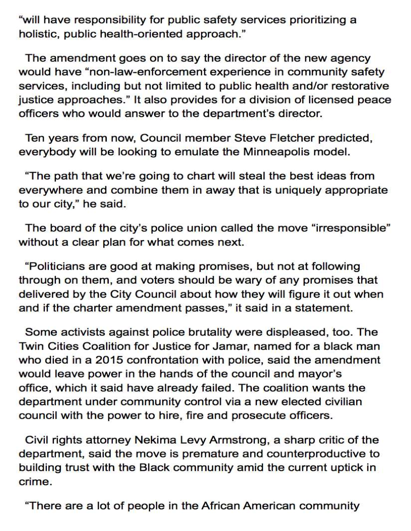 “will have responsibility for public safety services prioritizing a
holistic, public health-oriented approach.”

The amendment goes on to say the director of the new agency
would have “non-law-enforcement experience in community safety
services, including but not limited to public health and/or restorative
justice approaches.” It also provides for a division of licensed peace
officers who would answer to the department's director.

Ten years from now, Council member Steve Fletcher predicted,
everybody will be looking to emulate the Minneapolis model.

“The path that we're going to chart will steal the best ideas from
everywhere and combine them in away that is uniquely appropriate
to our city,” he said.

The board of the city’s police union called the move “irresponsible”
without a clear plan for what comes next.

“Politicians are good at making promises, but not at following
through on them, and voters should be wary of any promises that
delivered by the City Council about how they will figure it out when
and if the charter amendment passes,” it said in a statement.

Some activists against police brutality were displeased, too. The
Twin Cities Coalition for Justice for Jamar, named for a black man
who died in a 2015 confrontation with police, said the amendment
would leave power in the hands of the council and mayor’s
office, which it said have already failed. The coalition wants the
department under community control via a new elected civilian
council with the power to hire, fire and prosecute officers.

Civil rights attorney Nekima Levy Armstrong, a sharp critic of the
department, said the move is premature and counterproductive to
building trust with the Black community amid the current uptick in
crime.

“There are a lot of people in the African American community
